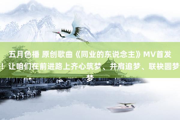 五月色播 原创歌曲《同业的东说念主》MV首发！让咱们在前进路上齐心筑梦、并肩追梦、联袂圆梦