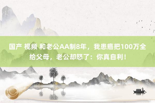 国产 视频 和老公AA制8年，我患癌把100万全给父母，老公却怒了：你真自利！