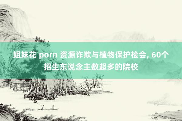 姐妹花 porn 资源诈欺与植物保护检会， 60个招生东说念主数超多的院校