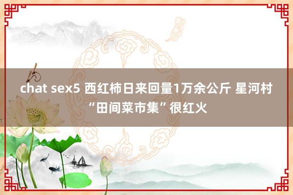 chat sex5 西红柿日来回量1万余公斤 星河村“田间菜市集”很红火