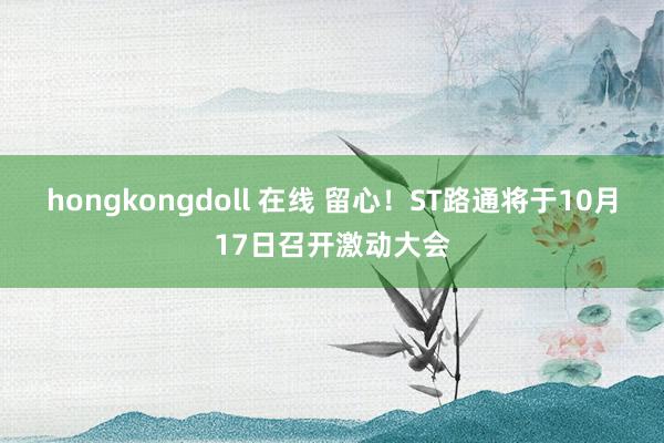 hongkongdoll 在线 留心！ST路通将于10月17日召开激动大会