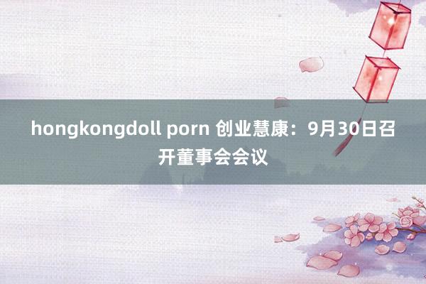 hongkongdoll porn 创业慧康：9月30日召开董事会会议