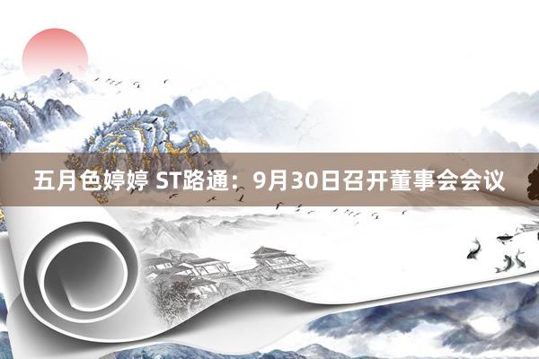 五月色婷婷 ST路通：9月30日召开董事会会议