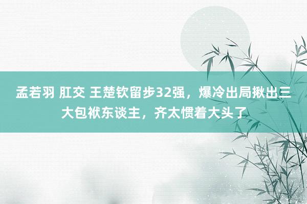 孟若羽 肛交 王楚钦留步32强，爆冷出局揪出三大包袱东谈主，齐太惯着大头了