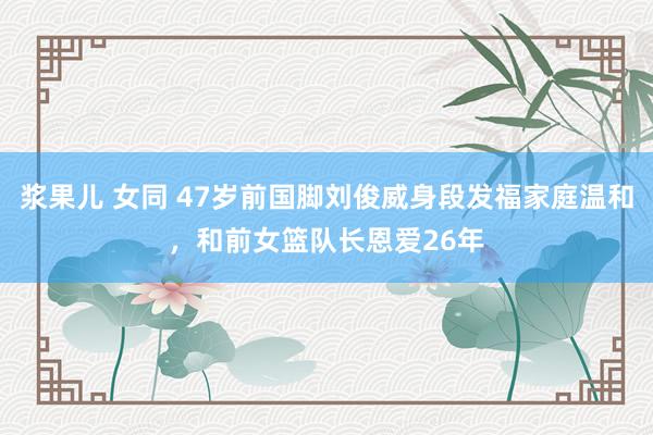 浆果儿 女同 47岁前国脚刘俊威身段发福家庭温和，和前女篮队长恩爱26年