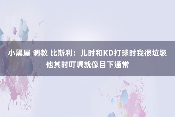 小黑屋 调教 比斯利：儿时和KD打球时我很垃圾他其时叮嘱就像目下通常