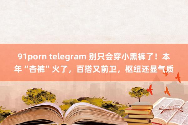 91porn telegram 别只会穿小黑裤了！本年“杏裤”火了，百搭又前卫，枢纽还显气质