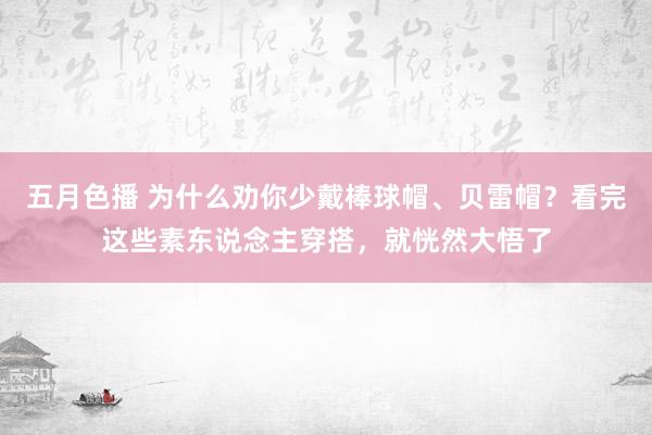 五月色播 为什么劝你少戴棒球帽、贝雷帽？看完这些素东说念主穿搭，就恍然大悟了