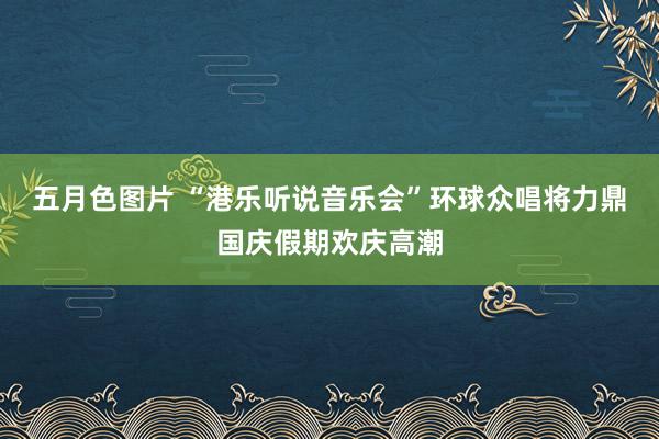 五月色图片 “港乐听说音乐会”环球众唱将力鼎国庆假期欢庆高潮