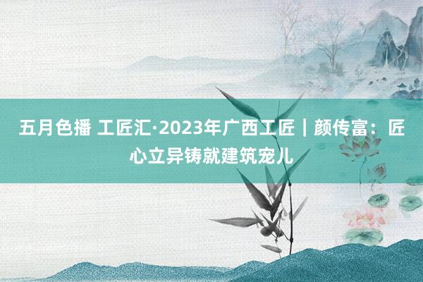 五月色播 工匠汇·2023年广西工匠｜颜传富：匠心立异铸就建筑宠儿