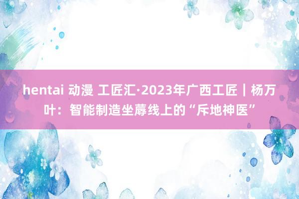 hentai 动漫 工匠汇·2023年广西工匠｜杨万叶：智能制造坐蓐线上的“斥地神医”