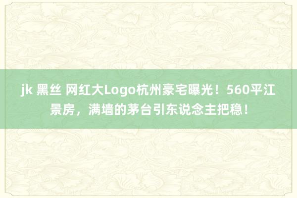 jk 黑丝 网红大Logo杭州豪宅曝光！560平江景房，满墙的茅台引东说念主把稳！