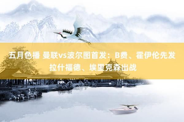 五月色播 曼联vs波尔图首发：B费、霍伊伦先发 拉什福德、埃里克森出战