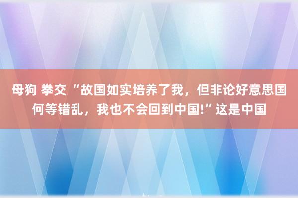 母狗 拳交 “故国如实培养了我，但非论好意思国何等错乱，我也不会回到中国!”这是中国