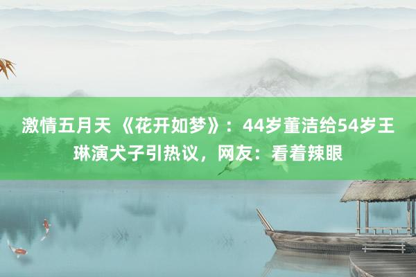 激情五月天 《花开如梦》：44岁董洁给54岁王琳演犬子引热议，网友：看着辣眼