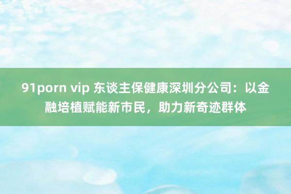 91porn vip 东谈主保健康深圳分公司：以金融培植赋能新市民，助力新奇迹群体