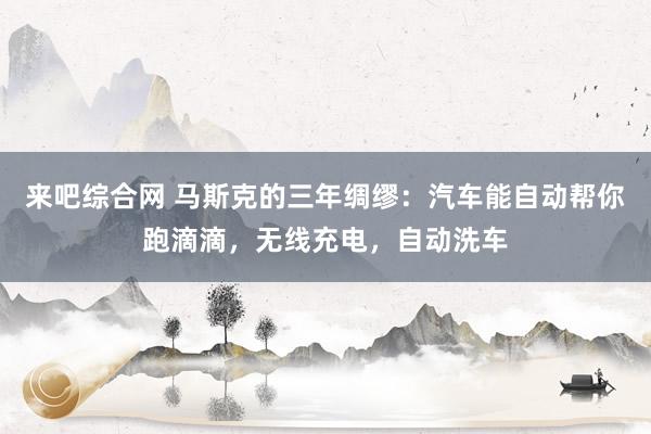 来吧综合网 马斯克的三年绸缪：汽车能自动帮你跑滴滴，无线充电，自动洗车