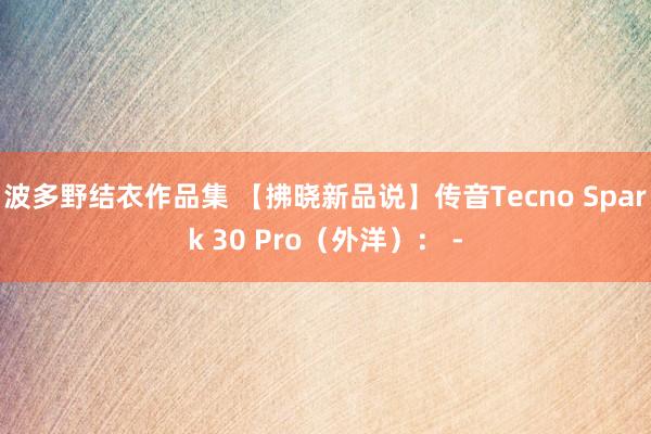 波多野结衣作品集 【拂晓新品说】传音Tecno Spark 30 Pro（外洋）： -