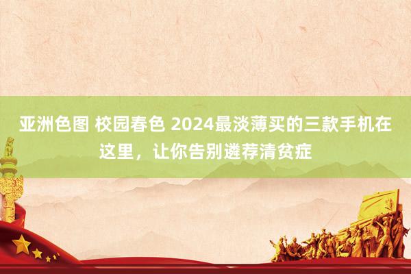 亚洲色图 校园春色 2024最淡薄买的三款手机在这里，让你告别遴荐清贫症