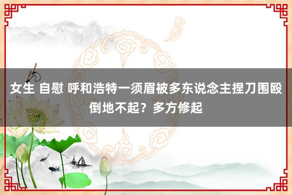 女生 自慰 呼和浩特一须眉被多东说念主捏刀围殴倒地不起？多方修起