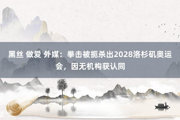 黑丝 做爱 外媒：拳击被扼杀出2028洛杉矶奥运会，因无机构获认同