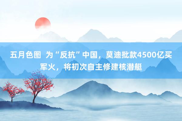 五月色图  为“反抗”中国，莫迪批款4500亿买军火，将初次自主修建核潜艇