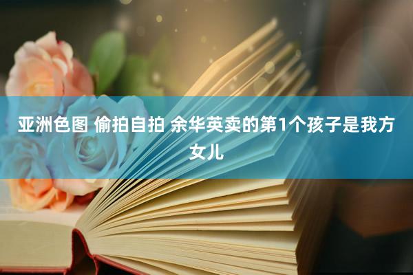 亚洲色图 偷拍自拍 余华英卖的第1个孩子是我方女儿