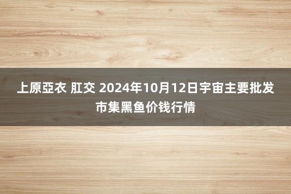 上原亞衣 肛交 2024年10月12日宇宙主要批发市集黑鱼价钱行情