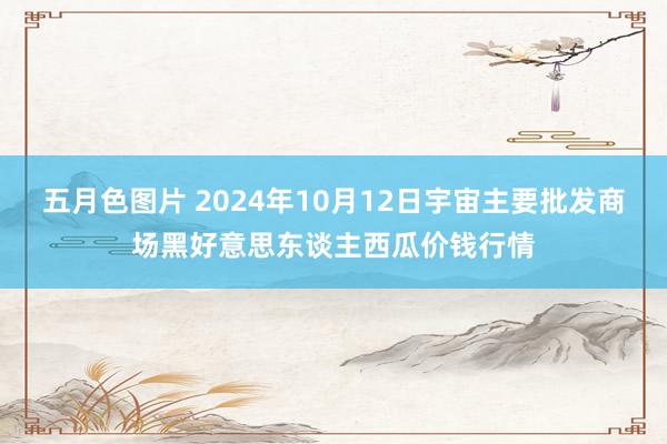 五月色图片 2024年10月12日宇宙主要批发商场黑好意思东谈主西瓜价钱行情