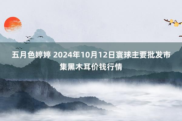 五月色婷婷 2024年10月12日寰球主要批发市集黑木耳价钱行情