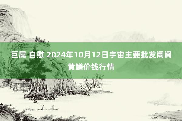 巨屌 自慰 2024年10月12日宇宙主要批发阛阓黄鳝价钱行情