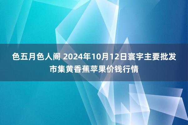 色五月色人阁 2024年10月12日寰宇主要批发市集黄香蕉苹果价钱行情