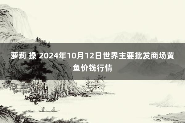 萝莉 操 2024年10月12日世界主要批发商场黄鱼价钱行情