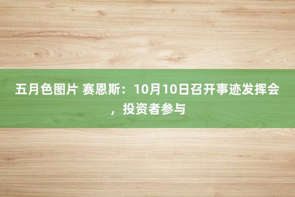 五月色图片 赛恩斯：10月10日召开事迹发挥会，投资者参与