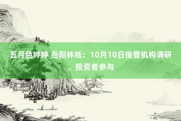 五月色婷婷 岳阳林纸：10月10日接管机构调研，投资者参与