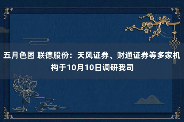 五月色图 联德股份：天风证券、财通证券等多家机构于10月10日调研我司