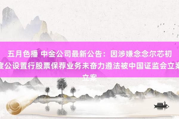 五月色播 中金公司最新公告：因涉嫌念念尔芯初度公设置行股票保荐业务未奋力遵法被中国证监会立案