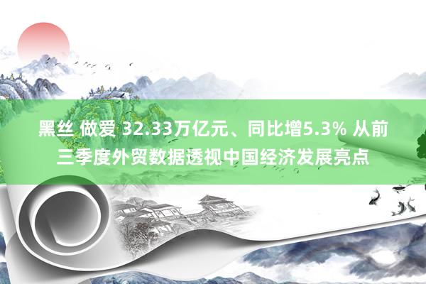 黑丝 做爱 32.33万亿元、同比增5.3% 从前三季度外贸数据透视中国经济发展亮点