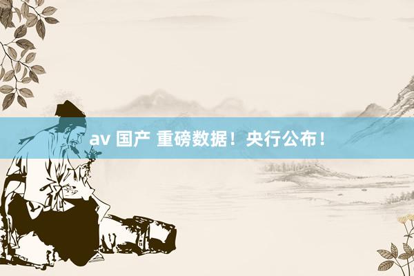 av 国产 重磅数据！央行公布！