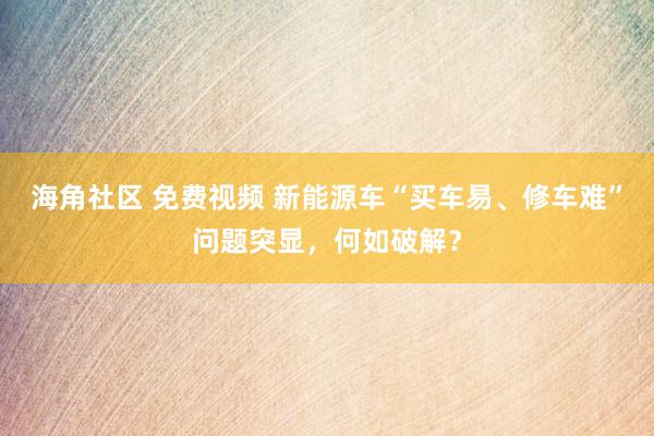 海角社区 免费视频 新能源车“买车易、修车难”问题突显，何如破解？