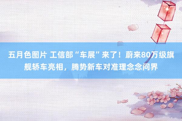 五月色图片 工信部“车展”来了！蔚来80万级旗舰轿车亮相，腾势新车对准理念念问界