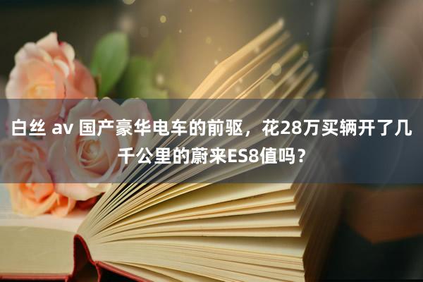 白丝 av 国产豪华电车的前驱，花28万买辆开了几千公里的蔚来ES8值吗？