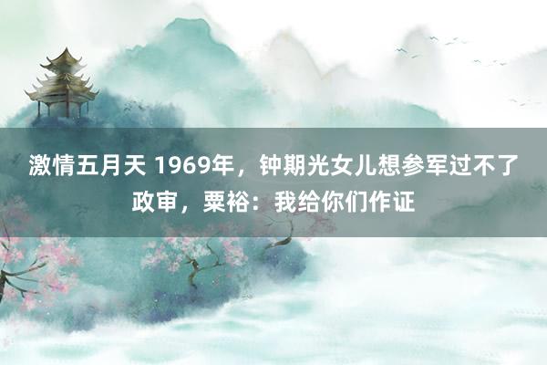 激情五月天 1969年，钟期光女儿想参军过不了政审，粟裕：我给你们作证