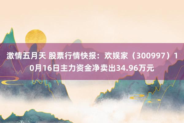 激情五月天 股票行情快报：欢娱家（300997）10月16日主力资金净卖出34.96万元