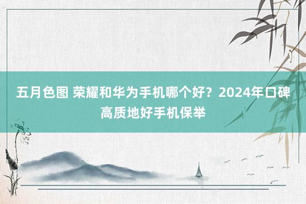 五月色图 荣耀和华为手机哪个好？2024年口碑高质地好手机保举