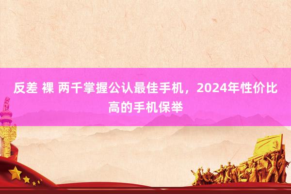 反差 裸 两千掌握公认最佳手机，2024年性价比高的手机保举