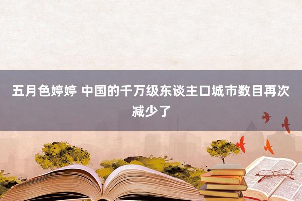 五月色婷婷 中国的千万级东谈主口城市数目再次减少了