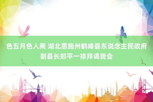 色五月色人阁 湖北恩施州鹤峰县东说念主民政府副县长郑平一排拜谒我会