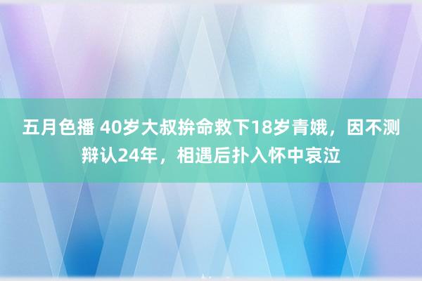 五月色播 40岁大叔拚命救下18岁青娥，因不测辩认24年，相遇后扑入怀中哀泣