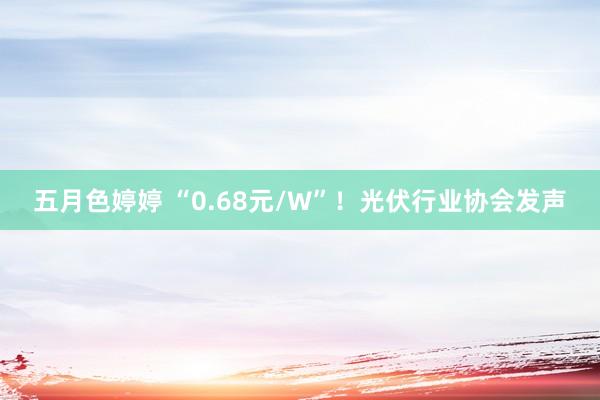 五月色婷婷 “0.68元/W”！光伏行业协会发声